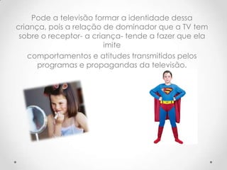 Pode a televisão formar a identidade dessa
criança, pois a relação de dominador que a TV tem
 sobre o receptor- a criança- tende a fazer que ela
                        imite
   comportamentos e atitudes transmitidos pelos
      programas e propagandas da televisão.
 