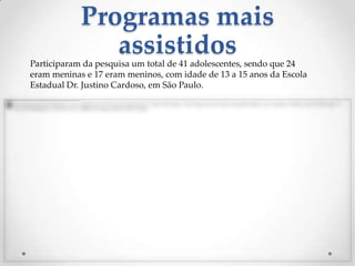 Programas mais
               assistidos
Participaram da pesquisa um total de 41 adolescentes, sendo que 24
eram meninas e 17 eram meninos, com idade de 13 a 15 anos da Escola
Estadual Dr. Justino Cardoso, em São Paulo.
 