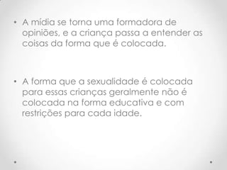 • A mídia se torna uma formadora de
  opiniões, e a criança passa a entender as
  coisas da forma que é colocada.



• A forma que a sexualidade é colocada
  para essas crianças geralmente não é
  colocada na forma educativa e com
  restrições para cada idade.
 