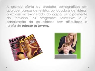 A grande oferta de produtos pornográficos em
qualquer banca de revistas ou locadora de vídeos,
a exposição exagerada do corpo, principalmente
do feminino, os programas televisivos e a
banalização da sexualidade tem dificultado a
tarefa de educar os jovens.
 