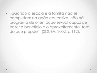 • “Quando a escola e a família não se
  completam na ação educativa, não há
  programa de orientação sexual capaz de
  trazer o benefício e o aproveitamento total
  do que propõe”. (SOUZA, 2002, p.112).
 