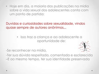 • Hoje em dia, a maioria das publicações na mídia
  sobre a vida sexual dos adolescentes conta com
  um ponto de partida:

Duvidas e curiosidades sobre sexualidade, vindos
quase sempre de autores anônimos...

      • Isso traz a criança e ao adolescente a
                    oportunidade de:

-Se reconhecer na mídia,
-Ter sua dúvida respeitada, comentada e esclarecida
–E ao mesmo tempo, ter sua identidade preservada
 