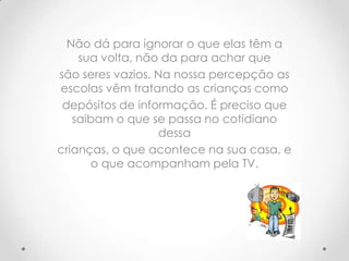 Não dá para ignorar o que elas têm a
    sua volta, não da para achar que
são seres vazios. Na nossa percepção as
escolas vêm tratando as crianças como
 depósitos de informação. É preciso que
   saibam o que se passa no cotidiano
                  dessa
crianças, o que acontece na sua casa, e
      o que acompanham pela TV.
 