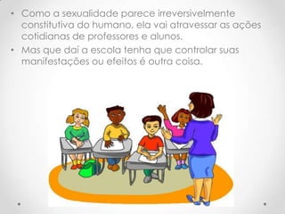 • Como a sexualidade parece irreversivelmente
  constitutiva do humano, ela vai atravessar as ações
  cotidianas de professores e alunos.
• Mas que daí a escola tenha que controlar suas
  manifestações ou efeitos é outra coisa.
 