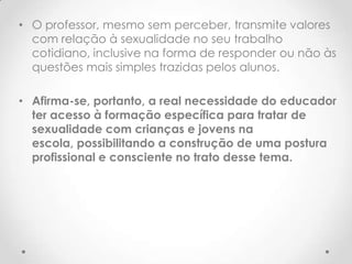 • O professor, mesmo sem perceber, transmite valores
  com relação à sexualidade no seu trabalho
  cotidiano, inclusive na forma de responder ou não às
  questões mais simples trazidas pelos alunos.

• Afirma-se, portanto, a real necessidade do educador
  ter acesso à formação específica para tratar de
  sexualidade com crianças e jovens na
  escola, possibilitando a construção de uma postura
  profissional e consciente no trato desse tema.
 