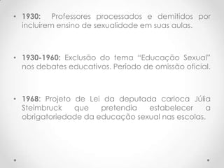 • 1930: Professores processados e demitidos por
  incluírem ensino de sexualidade em suas aulas.



• 1930-1960: Exclusão do tema “Educação Sexual”
  nos debates educativos. Período de omissão oficial.



• 1968: Projeto de Lei da deputada carioca Júlia
  Steimbruck    que   pretendia  estabelecer     a
  obrigatoriedade da educação sexual nas escolas.
 