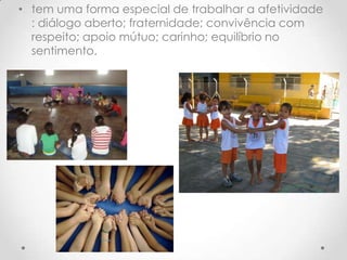 • tem uma forma especial de trabalhar a afetividade
  : diálogo aberto; fraternidade; convivência com
  respeito; apoio mútuo; carinho; equilíbrio no
  sentimento.
 