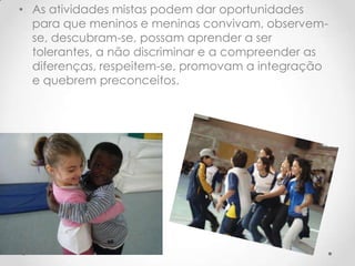 • As atividades mistas podem dar oportunidades
  para que meninos e meninas convivam, observem-
  se, descubram-se, possam aprender a ser
  tolerantes, a não discriminar e a compreender as
  diferenças, respeitem-se, promovam a integração
  e quebrem preconceitos.
 