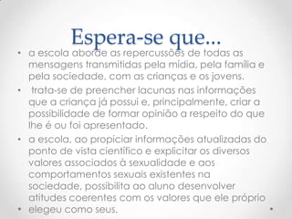 Espera-se que...
• a escola aborde as repercussões de todas as
  mensagens transmitidas pela mídia, pela família e
  pela sociedade, com as crianças e os jovens.
• trata-se de preencher lacunas nas informações
  que a criança já possui e, principalmente, criar a
  possibilidade de formar opinião a respeito do que
  lhe é ou foi apresentado.
• a escola, ao propiciar informações atualizadas do
  ponto de vista científico e explicitar os diversos
  valores associados à sexualidade e aos
  comportamentos sexuais existentes na
  sociedade, possibilita ao aluno desenvolver
  atitudes coerentes com os valores que ele próprio
  elegeu como seus.
 