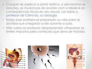 • O papel de explicar a parte teórica, e demonstrar as
  reações, as mudanças de acordo com a idade e as
  conseqüências físicas do ato sexual, cai sobre o
  professor de Ciências, ou biologia.
• Esteja esse profissional preparado ou não para as
  dúvidas que chegarão a ele durante a aula.
• Não cabe ao professor despreparado ultrapassar os
  limites impostos pelo conteúdo que deve ser tratado.
 