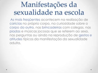 Manifestações da
  sexualidade na escola
As mais freqüentes acontecem na realização de
carícias no próprio corpo, na curiosidade sobre o
corpo do outro, nas brincadeiras com colegas, nas
piadas e músicas jocosas que se referem ao sexo,
nas perguntas ou ainda na reprodução de gestos e
atitudes típicos da manifestação da sexualidade
adulta.
 