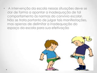•   A intervenção da escola nessas situações deve se
    dar de forma a apontar a inadequação de tal
    comportamento às normas do convívio escolar.
    Não se trata portanto de julgar tais manifestações,
    mas apenas de delimitar a inadequação do
    espaço da escola para sua efetivação
 