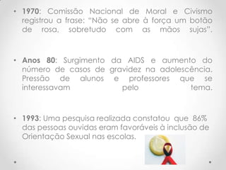 • 1970: Comissão Nacional de Moral e Civismo
  registrou a frase: “Não se abre à força um botão
  de rosa, sobretudo com as mãos sujas”.



• Anos 80: Surgimento da AIDS e aumento do
  número de casos de gravidez na adolescência.
  Pressão de alunos e professores que se
  interessavam          pelo            tema.



• 1993: Uma pesquisa realizada constatou que 86%
  das pessoas ouvidas eram favoráveis à inclusão de
  Orientação Sexual nas escolas.
 