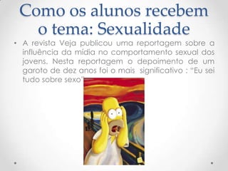 Como os alunos recebem
   o tema: Sexualidade
• A revista Veja publicou uma reportagem sobre a
  influência da mídia no comportamento sexual dos
  jovens. Nesta reportagem o depoimento de um
  garoto de dez anos foi o mais significativo : “Eu sei
  tudo sobre sexo”.
 