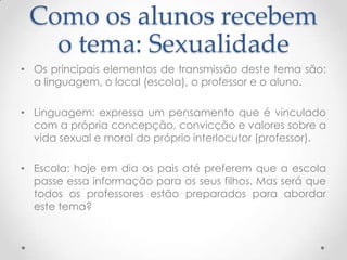 Como os alunos recebem
   o tema: Sexualidade
• Os principais elementos de transmissão deste tema são:
  a linguagem, o local (escola), o professor e o aluno.

• Linguagem: expressa um pensamento que é vinculado
  com a própria concepção, convicção e valores sobre a
  vida sexual e moral do próprio interlocutor (professor).

• Escola: hoje em dia os pais até preferem que a escola
  passe essa informação para os seus filhos. Mas será que
  todos os professores estão preparados para abordar
  este tema?
 
