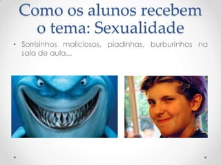 Como os alunos recebem
   o tema: Sexualidade
• Sorrisinhos maliciosos, piadinhas, burburinhos na
  sala de aula...
 