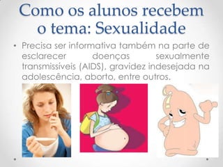 Como os alunos recebem
   o tema: Sexualidade
• Precisa ser informativa também na parte de
  esclarecer        doenças         sexualmente
  transmissíveis (AIDS), gravidez indesejada na
  adolescência, aborto, entre outros.
 