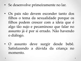 • Se desenvolve primeiramente no lar.

• Os pais não devem esconder tanto dos
  filhos o tema da sexualidade porque os
  filhos podem crescer com a ideia que é
  algo tão sujo e pecaminoso que falar no
  assunto já é por si errado. Não havendo
  o diálogo.

• O assunto deve surgir desde bebê.
  Satisfazendo a dúvida da criança no
  momento.
 