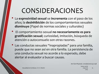 CONSIDERACIONES
• La expresividad sexual se incrementa con el paso de los
años; la desinhibición de los comportamientos sexuales
disminuye (Papel de normas sociales y culturales)
• El comportamiento sexual no necesariamente es para
gratificación sexual; curiosidad, imitación, búsqueda de
atención o autoconsuelo son otras razones.
• Las conductas sexuales “inapropiadas” para una familia,
puede que no sean así en otra familia. La persistencia de
una conducta sexual no acorde a lo esperado, debe
alertar al evaluador a buscar causas.
lunes, 04 de
mayo de
2015
Sexualidad en la infancia - Dr. H. Martín 15
Am Fam Physician. 2010;82(10):1233-1238
 