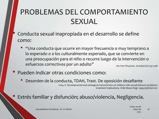 PROBLEMAS DEL COMPORTAMIENTO
SEXUAL
• Conducta sexual inapropiada en el desarrollo se define
como:
• “Una conducta que ocurre en mayor frecuencia o muy temprano a
lo esperado o a los culturalmente esperado, que se convierte en
una preocupación para el niño o recurre luego de la intervención o
esfuerzos correctivos por un adulto”
• Pueden indicar otras condiciones como:
• Desorden de la conducta, TDAH, Trast. De oposición desafiante
• Estrés familiar y disfunción; abuso/violencia, Negligencia.
lunes, 04 de
mayo de
2015
Sexualidad en la infancia - Dr. H. Martín 16
Am Fam Physician. 2010;82(10):1233-1238
Gray, P. Developmental and etiological characteristics of children with sexual behavior problems:
treatment implications. Child Abuse Negl. 1999;23(6):601-621
 