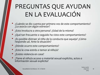 PREGUNTAS QUE AYUDAN
EN LA EVALUACIÓN
• ¿Cuándo se dio cuenta por primera vez de este comportamiento?
¿Lo asocia con algún estresor?
• ¿Esto involucra a otra persona? ¿Edad de la misma?
• ¿Qué tan frecuente o seguido ha visto este comportamiento?
• ¿Es posible distraer al niño de la conducta que aqueja? ¿Cómo
responde ud. Ante la situación?
• ¿Dónde ocurre este comportamiento?
• ¿Esto le crea estrés o temor al niño/a?
• ¿Existe violencia en casa?
• ¿Tiene el niño/a acceso a material sexual explícito, actos o
información sexual explícita?
lunes, 04 de
mayo de
2015
Sexualidad en la infancia - Dr. H. Martín 18
 