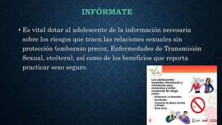 INFÓRMATE
• Es vital dotar al adolescente de la información necesaria
sobre los riesgos que traen las relaciones sexuales sin
protección (embarazo precoz, Enfermedades de Transmisión
Sexual, etcétera), así como de los beneficios que reporta
practicar sexo seguro.
 