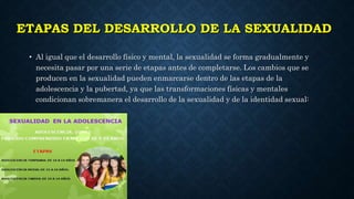 ETAPAS DEL DESARROLLO DE LA SEXUALIDAD
• Al igual que el desarrollo físico y mental, la sexualidad se forma gradualmente y
necesita pasar por una serie de etapas antes de completarse. Los cambios que se
producen en la sexualidad pueden enmarcarse dentro de las etapas de la
adolescencia y la pubertad, ya que las transformaciones físicas y mentales
condicionan sobremanera el desarrollo de la sexualidad y de la identidad sexual:
 