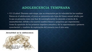 ADOLESCENCIA TEMPRANA
• (11-13 años): Durante esta etapa, que se caracteriza por la velocidad de los cambios
físicos en el adolescente, el joven se encuentra aún lejos del deseo sexual adulto, por
lo que se presenta como una fase de autoexploración (a menudo a través de la
masturbación), debido a los nuevos cambios físicos y psíquicos que experimenta
(como la aparición de los primeros impulsos sexuales y de la espermarquia o primera
eyaculación), y también de exploración del contacto con el otro sexo.
 