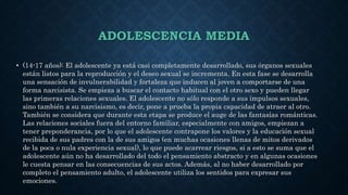 ADOLESCENCIA MEDIA
• (14-17 años): El adolescente ya está casi completamente desarrollado, sus órganos sexuales
están listos para la reproducción y el deseo sexual se incrementa. En esta fase se desarrolla
una sensación de invulnerabilidad y fortaleza que inducen al joven a comportarse de una
forma narcisista. Se empieza a buscar el contacto habitual con el otro sexo y pueden llegar
las primeras relaciones sexuales. El adolescente no sólo responde a sus impulsos sexuales,
sino también a su narcisismo, es decir, pone a prueba la propia capacidad de atraer al otro.
También se considera que durante esta etapa se produce el auge de las fantasías románticas.
Las relaciones sociales fuera del entorno familiar, especialmente con amigos, empiezan a
tener preponderancia, por lo que el adolescente contrapone los valores y la educación sexual
recibida de sus padres con la de sus amigos (en muchas ocasiones llenas de mitos derivados
de la poca o nula experiencia sexual), lo que puede acarrear riesgos, si a esto se suma que el
adolescente aún no ha desarrollado del todo el pensamiento abstracto y en algunas ocasiones
le cuesta pensar en las consecuencias de sus actos. Además, al no haber desarrollado por
completo el pensamiento adulto, el adolescente utiliza los sentidos para expresar sus
emociones.
 