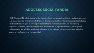 ADOLESCENCIA TARDÍA
• (17-21 años): El adolescente se ha desarrollado por completo, física y psíquicamente.
La capacidad de pensar en abstracto y de ser consciente de las consecuencias futuras
de los actos hace que el joven pueda mantener relaciones sexuales maduras y
seguras. El deseo ya no sólo responde a un estímulo o pulsión sexual, sino que el
adolescente, ya adulto, comienza a buscar otros valores en sus relaciones sociales,
como la confianza o la reciprocidad.
 