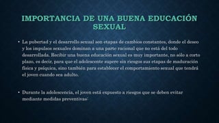 IMPORTANCIA DE UNA BUENA EDUCACIÓN
SEXUAL
• La pubertad y el desarrollo sexual son etapas de cambios constantes, donde el deseo
y los impulsos sexuales dominan a una parte racional que no está del todo
desarrollada. Recibir una buena educación sexual es muy importante, no sólo a corto
plazo, es decir, para que el adolescente supere sin riesgos sus etapas de maduración
física y psíquica, sino también para establecer el comportamiento sexual que tendrá
el joven cuando sea adulto.
• Durante la adolescencia, el joven está expuesto a riesgos que se deben evitar
mediante medidas preventivas:
 