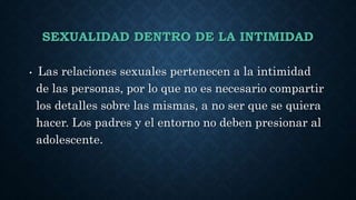 SEXUALIDAD DENTRO DE LA INTIMIDAD
• Las relaciones sexuales pertenecen a la intimidad
de las personas, por lo que no es necesario compartir
los detalles sobre las mismas, a no ser que se quiera
hacer. Los padres y el entorno no deben presionar al
adolescente.
 