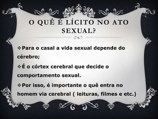 O quê é lícito no ato sexual?Para o casal a vida sexual depende do cérebro;É o córtex cerebral que decide o comportamento sexual. Porisso, é importante o quêentra no homem via cerebral ( leituras, filmes e etc.)