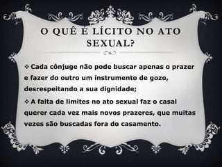 O quê é lícito no ato sexual?Cadacônjugenãopodebuscarapenas o prazer e fazer do outro um instrumento de gozo, desrespeitando a suadignidade;A falta de limites no ato sexual faz o casalquerercadavezmaisnovosprazeres, quemuitasvezessãobuscadasfora do casamento.