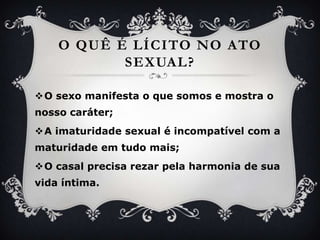 O quê é lícito no ato sexual?O sexomanifesta o quesomos e mostra o nossocaráter;A imaturidade sexual é incompatível com a maturidadeemtudomais;O casalprecisarezarpelaharmonia de suavidaíntima.