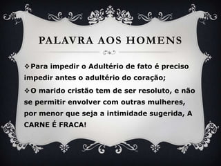PalavraaoshomensPara impedir o Adultério de fato é precisoimpedir antes o adultério do coração;O maridocristão tem de serresoluto, e não se permitirenvolver com outrasmulheres, pormenorqueseja a intimidadesugerida, A CARNE É FRACA!