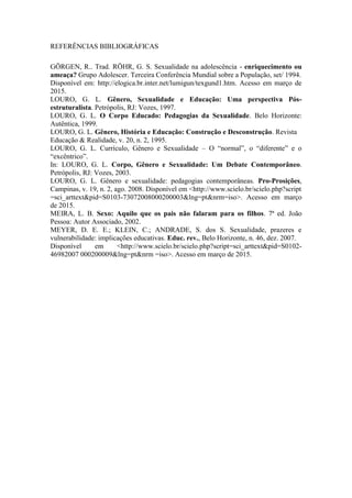 REFERÊNCIAS BIBLIOGRÁFICAS
GÖRGEN, R.. Trad. RÖHR, G. S. Sexualidade na adolescência - enriquecimento ou
ameaça? Grupo Adolescer. Terceira Conferência Mundial sobre a População, set/ 1994.
Disponível em: http://elogica.br.inter.net/lumigun/texgund1.htm. Acesso em março de
2015.
LOURO, G. L. Gênero, Sexualidade e Educação: Uma perspectiva Pós-
estruturalista. Petrópolis, RJ: Vozes, 1997.
LOURO, G. L. O Corpo Educado: Pedagogias da Sexualidade. Belo Horizonte:
Autêntica, 1999.
LOURO, G. L. Gênero, História e Educação: Construção e Desconstrução. Revista
Educação & Realidade, v. 20, n. 2, 1995.
LOURO, G. L. Currículo, Gênero e Sexualidade – O “normal”, o “diferente” e o
“excêntrico”.
In: LOURO, G. L. Corpo, Gênero e Sexualidade: Um Debate Contemporâneo.
Petrópolis, RJ: Vozes, 2003.
LOURO, G. L. Gênero e sexualidade: pedagogias contemporâneas. Pro-Prosições,
Campinas, v. 19, n. 2, ago. 2008. Disponível em <http://www.scielo.br/scielo.php?script
=sci_arttext&pid=S0103-73072008000200003&lng=pt&nrm=iso>. Acesso em março
de 2015.
MEIRA, L. B. Sexo: Aquilo que os pais não falaram para os filhos. 7ª ed. João
Pessoa: Autor Associado, 2002.
MEYER, D. E. E.; KLEIN, C.; ANDRADE, S. dos S. Sexualidade, prazeres e
vulnerabilidade: implicações educativas. Educ. rev., Belo Horizonte, n. 46, dez. 2007.
Disponível em <http://www.scielo.br/scielo.php?script=sci_arttext&pid=S0102-
46982007 000200009&lng=pt&nrm =iso>. Acesso em março de 2015.
 