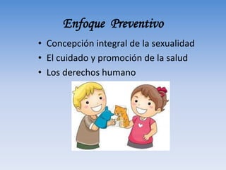 Enfoque Preventivo
• Concepción integral de la sexualidad
• El cuidado y promoción de la salud
• Los derechos humano
 