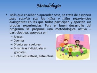 Metodología
• Más que enseñar o aprender cosa, se trata de espacios
para convivir con los niños y niñas experiencias
dialogantes en las que todos participen y aporten sus
propias experiencias. Para el buen desarrollo del
programa se propone una metodológica activa –
participativa, apoyada en:
– Juegos
– Cuentos
– Dibujos para colorear
– Dinámicas individuales y
grupales
– Fichas educativas, entre otras.
 