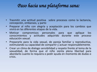 • Trasmitir una actitud positiva sobre procesos como la lactancia,
concepción, embarazo, y parto
• Preparar al niño con alegría y aceptación para los cambios que
vivirá en las diferentes etapas de la vida.
• Motivar compromisos personales para que aplique los
conocimientos y actitudes adquirido durante este proceso
educación sexual.
• Prepararlo para la vida sexual, de pareja familiar y reproductiva,
estimulando su capacidad de compartir y actuar responsablemente.
• Crear un clima de dialogo sensibilidad y respeto frente al tema de la
sexualidad, de forma que el niño sienta plena libertad para
abordarlo cuanto lo requiera o pedir ayuda en momento de dudas o
crisis.
Paso hacia una plataforma sana:
 