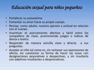 Educación sexual para niños pequeños:
• Fortalecer su autoestima.
• Fomentar su amor hacia su propio cuerpo.
• Revisar, como adulto, nuestra opinión y actitud en relación
con el cuerpo.
• Incentivar el acercamiento afectivo y táctil entre los
compañero de clase, promoviendo juegos o lúdicas de
danza o teatro.
• Responder de manera sencilla clara y directa a sus
preguntas.
• Aceptar al niño tal como es, sin rechazar sus expresiones de
afecto, sin cuestionar su forma de hacer las cosas con
designaciones peyorativas o despectivas, y sin insultarlo
con adjetivos insultantes o despreciativos.
 