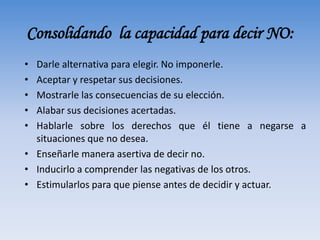 Consolidando la capacidad para decir NO:
• Darle alternativa para elegir. No imponerle.
• Aceptar y respetar sus decisiones.
• Mostrarle las consecuencias de su elección.
• Alabar sus decisiones acertadas.
• Hablarle sobre los derechos que él tiene a negarse a
situaciones que no desea.
• Enseñarle manera asertiva de decir no.
• Inducirlo a comprender las negativas de los otros.
• Estimularlos para que piense antes de decidir y actuar.
 