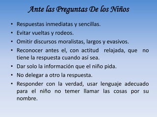 Ante las Preguntas De los Niños
• Respuestas inmediatas y sencillas.
• Evitar vueltas y rodeos.
• Omitir discursos moralistas, largos y evasivos.
• Reconocer antes el, con actitud relajada, que no
tiene la respuesta cuando así sea.
• Dar solo la información que el niño pida.
• No delegar a otro la respuesta.
• Responder con la verdad, usar lenguaje adecuado
para el niño no temer llamar las cosas por su
nombre.
 