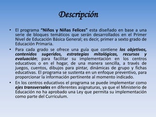 Descripción
• El programa “Niños y Niñas Felices” esta diseñado en base a una
serie de bloques temáticos que serán desarrollados en el Primer
Nivel de Educación Básica General; es decir, primer a sexto grado de
Educación Primaria.
• Para cada grado se ofrece una guía que contiene los objetivos,
contenidos sugeridos, estrategias mitológicas, recursos y
evaluación; para facilitar su implementación en los centros
educativos o en el hogar, de una manera sencilla, a través de
juegos, cuentos, dibujos para pintar, dinámicas de grupo y fichas
educativas. El programa se sustenta en un enfoque preventivo, para
proporcionar la información pertinente al momento indicado.
• En los centros educativos el programa se puede implementar como
ejes transversales en diferentes asignaturas, ya que el Ministerio de
Educación no ha aprobado una Ley que permita su implementación
como parte del Curriculum.
 
