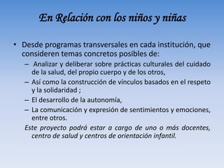 En Relación con los niños y niñas
• Desde programas transversales en cada institución, que
consideren temas concretos posibles de:
– Analizar y deliberar sobre prácticas culturales del cuidado
de la salud, del propio cuerpo y de los otros,
– Así como la construcción de vínculos basados en el respeto
y la solidaridad ;
– El desarrollo de la autonomía,
– La comunicación y expresión de sentimientos y emociones,
entre otros.
Este proyecto podrá estar a cargo de uno o más docentes,
centro de salud y centros de orientación infantil.
 
