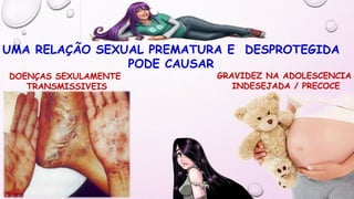 UMA RELAÇÃO SEXUAL PREMATURA E DESPROTEGIDA
PODE CAUSAR
GRAVIDEZ NA ADOLESCENCIA
INDESEJADA / PRECOCE
DOENÇAS SEXULAMENTE
TRANSMISSIVEIS
 