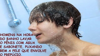 HOMENS NA HORA
DO BANHO LAVAR
O PÊNIS COM ÁGUA
E SABONETE, PUXANDO
BEM A PELE QUE ENVOLVE
O PREPÚCIO.
 
