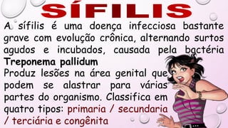 Produz lesões na área genital que
podem se alastrar para várias
partes do organismo. Classifica em
quatro tipos: primaria / secundaria
/ terciária e congênita
A sífilis é uma doença infecciosa bastante
grave com evolução crônica, alternando surtos
agudos e incubados, causada pela bactéria
Treponema pallidum
 