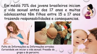 Falta de Informações ou Informações erradas;
Curiosidade em iniciar a vida sexual; Pressão do
grupo e do parceiro;
Em média 70% dos jovens brasileiros iniciam
a vida sexual antes dos 17 anos e muitas
adolescentes têm filhos entre 15 a 17 anos
trazendo responsabilidades e consequencias.
 