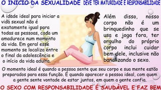 O momento ideal é quando a pessoa sente que seu corpo e sua mente estão
preparados para essa função. É quando aparecer a pessoa ideal, com quem
a gente sente vontade de estar juntos, em quem a gente confia.
O SEXO COM RESPONSABILIDADE É SAUDÁVEL E FAZ BEM
Além disso, nosso
corpo não é um
brinquedinho que se
usa e joga fora, ter
orgulho do próprio
corpo inclui cuidar
bem dele, inclusive não
banalizando o sexo.
A idade ideal para iniciar a
vida sexual não é
exatamente igual para
todas as pessoas, cada um
amadurece num momento
da vida. Em geral esse
momento se localiza entre
o final da adolescência e
o início da vida adulta.
 
